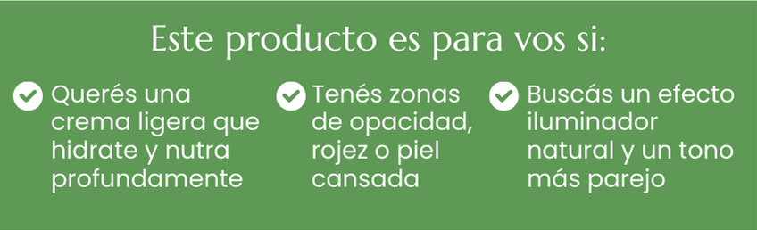 Este producto es para vos si:Quer&eacute;s una crema ligera que hidrate y nutra profundamente, Ten&eacute;s zonas de opacidad, rojez o piel cansadaBusc&aacute;s un efecto iluminador natural y un tono m&aacute;s parejo